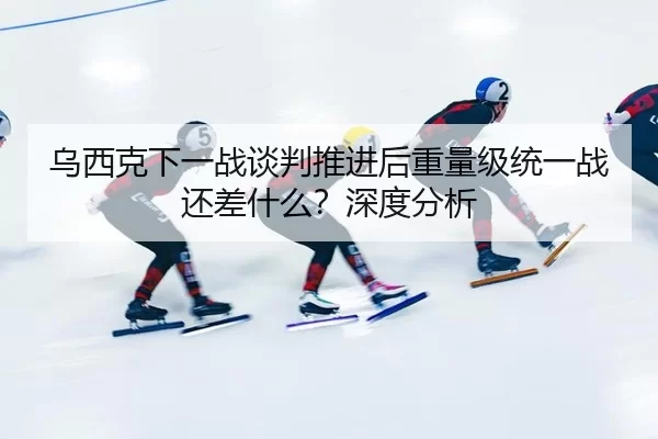 乌西克下一战谈判推进后重量级统一战还差什么？深度分析
